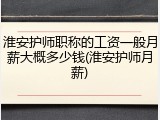淮安护师职称的工资一般月薪大概多少钱(淮安护师月薪)