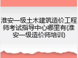 淮安一级土木建筑造价工程师考试指导中心哪里有(淮安一级造价师培训)