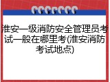 淮安一级消防安全管理员考试一般在哪里考(淮安消防考试地点)