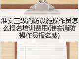 淮安三级消防设施操作员怎么报名培训费用(淮安消防操作员报名费)