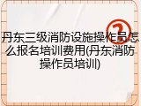 丹东三级消防设施操作员怎么报名培训费用(丹东消防操作员培训)