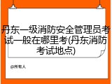 丹东一级消防安全管理员考试一般在哪里考(丹东消防考试地点)