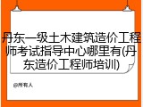 丹东一级土木建筑造价工程师考试指导中心哪里有(丹东造价工程师培训)