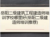 岳阳二级建筑工程建造师培训学校哪里好(岳阳二级建造师培训推荐)