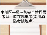 南川区一级消防安全管理员考试一般在哪里考(南川消防考试地点)