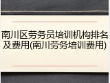 南川区劳务员培训机构排名及费用(南川劳务培训费用)