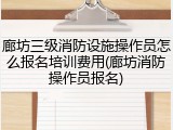 廊坊三级消防设施操作员怎么报名培训费用(廊坊消防操作员报名)