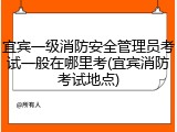 宜宾一级消防安全管理员考试一般在哪里考(宜宾消防考试地点)