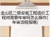 金山区二级安装工程造价工程师需要年审吗怎么操作(年审流程指南)