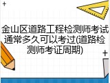 金山区道路工程检测师考试通常多久可以考过(道路检测师考证周期)