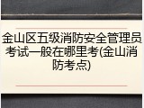 金山区五级消防安全管理员考试一般在哪里考(金山消防考点)