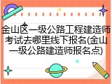 金山区一级公路工程建造师考试去哪里线下报名(金山一级公路建造师报名点)