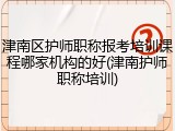 津南区护师职称报考培训课程哪家机构的好(津南护师职称培训)