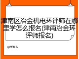 津南区冶金机电环评师在哪里学怎么报名(津南冶金环评师报名)