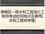 津南区一级水利工程造价工程师考试时间地点及费用(水利工程师考情)