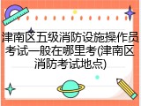 津南区五级消防设施操作员考试一般在哪里考(津南区消防考试地点)