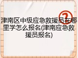 津南区中级应急救援员在哪里学怎么报名(津南应急救援员报名)