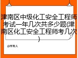 津南区中级化工安全工程师考试一年几次共多少题(津南区化工安全工程师考几次)