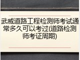 武威道路工程检测师考试通常多久可以考过(道路检测师考证周期)