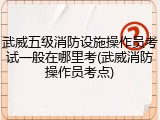武威五级消防设施操作员考试一般在哪里考(武威消防操作员考点)