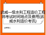 武威一级水利工程造价工程师考试时间地点及费用(武威水利造价考讯)