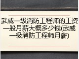 武威一级消防工程师的工资一般月薪大概多少钱(武威一级消防工程师月薪)