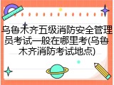 乌鲁木齐五级消防安全管理员考试一般在哪里考(乌鲁木齐消防考试地点)