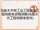 乌鲁木齐核工业工程咨询工程师报考资格详解(乌鲁木齐工程师报考条件)
