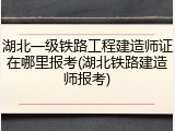 湖北一级铁路工程建造师证在哪里报考(湖北铁路建造师报考)