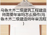 乌鲁木齐二级建筑工程建造师需要年审吗怎么操作(乌鲁木齐二级建造师年审流程)