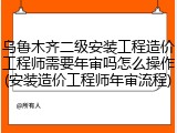 乌鲁木齐二级安装工程造价工程师需要年审吗怎么操作(安装造价工程师年审流程)
