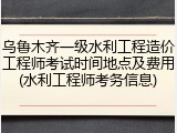 乌鲁木齐一级水利工程造价工程师考试时间地点及费用(水利工程师考务信息)