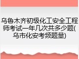 乌鲁木齐初级化工安全工程师考试一年几次共多少题(乌市化安考频题量)