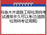 乌鲁木齐道路工程检测师考试通常多久可以考过(道路检测师考证周期)