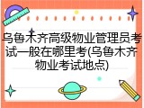 乌鲁木齐高级物业管理员考试一般在哪里考(乌鲁木齐物业考试地点)