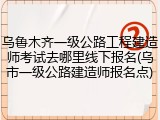 乌鲁木齐一级公路工程建造师考试去哪里线下报名(乌市一级公路建造师报名点)