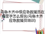 乌鲁木齐中级应急救援员在哪里学怎么报名(乌鲁木齐应急救援员培训)