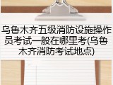 乌鲁木齐五级消防设施操作员考试一般在哪里考(乌鲁木齐消防考试地点)
