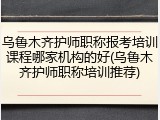 乌鲁木齐护师职称报考培训课程哪家机构的好(乌鲁木齐护师职称培训推荐)