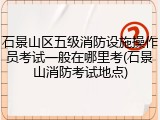 石景山区五级消防设施操作员考试一般在哪里考(石景山消防考试地点)