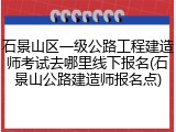 石景山区一级公路工程建造师考试去哪里线下报名(石景山公路建造师报名点)