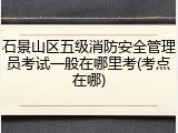 石景山区五级消防安全管理员考试一般在哪里考(考点在哪)