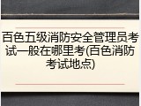 百色五级消防安全管理员考试一般在哪里考(百色消防考试地点)