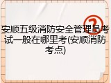 安顺五级消防安全管理员考试一般在哪里考(安顺消防考点)