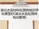 湖北水运材料检测师培训学校哪里好(湖北水运检测师培训推荐)