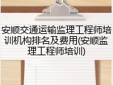 安顺交通运输监理工程师培训机构排名及费用(安顺监理工程师培训)