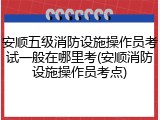 安顺五级消防设施操作员考试一般在哪里考(安顺消防设施操作员考点)
