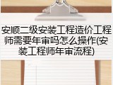 安顺二级安装工程造价工程师需要年审吗怎么操作(安装工程师年审流程)