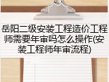 岳阳二级安装工程造价工程师需要年审吗怎么操作(安装工程师年审流程)