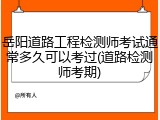 岳阳道路工程检测师考试通常多久可以考过(道路检测师考期)